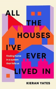 All The Houses I've Ever Lived In : Finding Home in a System that Fails Us by Kieran Yates