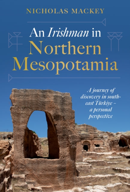 An Irishman in Northern Mesopotamia : A Journey of Discovery in South-East Turkiye – A Personal Perspective by Nicholas Mackey