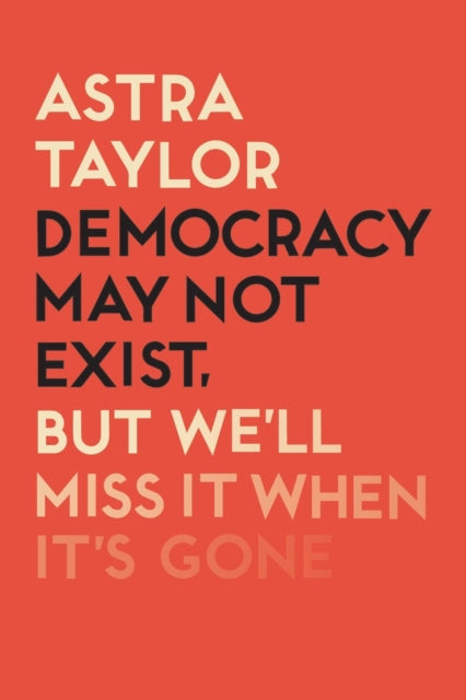 Democracy May Not Exist But We'll Miss it When It's Gone by Astra Taylor